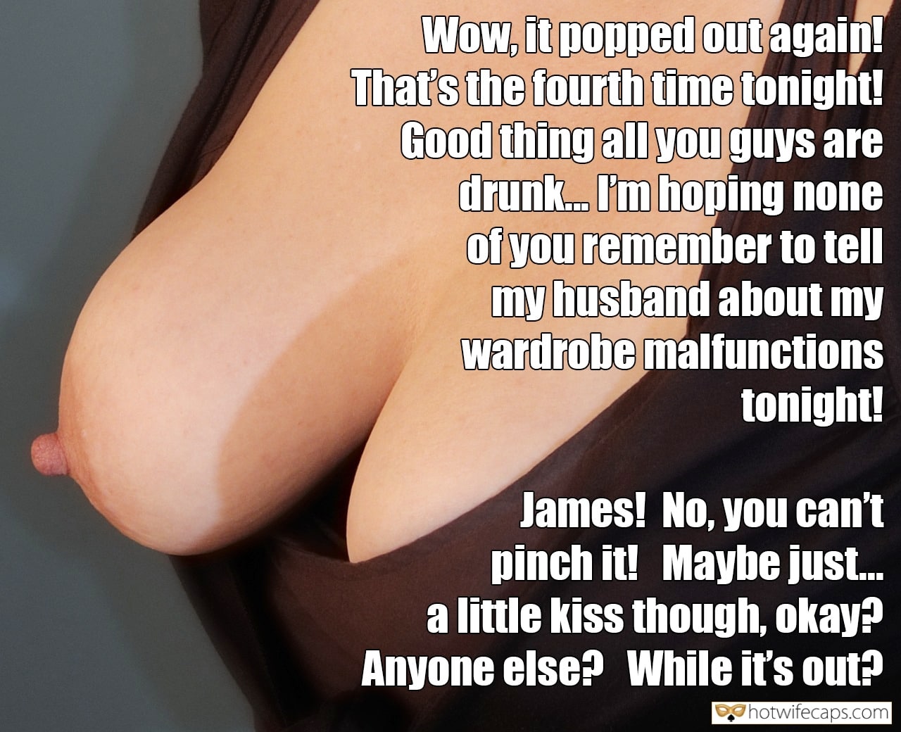 Friends Flashing Dirty Talk hotwife caption: Wow, it popped out again! That’s the fourth time tonight! Good thing all you guys are drunk. I’m hoping none of you remember to tell my husband about my wardrobe malfunctions tonight! James! No, you can’t pinch it! Maybe just....