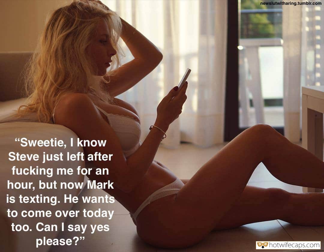 My Favorite hotwife caption: newslutwitharing.tumblr.com “Sweetie, I know Steve just left after fucking me for an hour, but now Mark is texting. He wants to come over today too. Can I say yes please?” Dont Ask Just Make It Happent