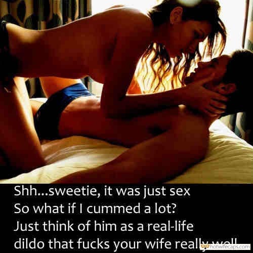 My Favorite hotwife caption: Sh…sweetie, it was just sex So what if I cummed a lot? Just think of him as a real-life dildo that fucks your wife really well. She Must Have Got Really Hard Fuck