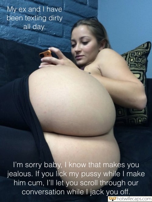 Ex Boyfriend Dirty Talk Cheating Bottomless hotwife caption: My ex and I have been texting dirty all day.  I’m sorry baby, I know that makes you jealous. If you lick my pussy while I make him cum, I’ll let you scroll through our conversation while I jack you...