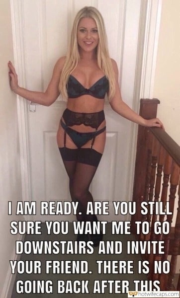 Wife Sharing Threesome Sexy Memes Group Sex Friends Cheating hotwife caption: I AM READY. ARE YOU STILL SURE YOU WANT ME TO GO DOWNSTAIRS AND INVITE YOUR FRIEND. THERE IS NO GOING BACK AFTER THIS. Sexywife Got Ready to Receive Guests