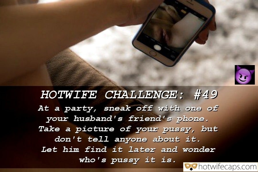 Tips Cheating Challenges and Rules hotwife caption: HOTWIFE CHALLENGE: #49 At a party, sneak off with one of your husband’s friend’s phone. Take a picture of your pussy, but don’t tell anyone about it. Let him find it later and wonder who’s pussy it is. Hot Wife...