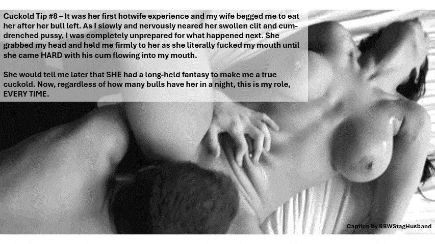 Wife Sharing Tips Submitted by Users π₯ Humiliation Gifs Dirty Talk Cum Slut Cuckold Stories Cuckold Cleanup Anklet hotwife caption: Cuckold Tip #8 – It was her first hotwife experience and my wife begged me to eat her after her bull left. As I slowly and nervously neared her swollen clit and cum- drenched pussy, I was completely unprepared for...
