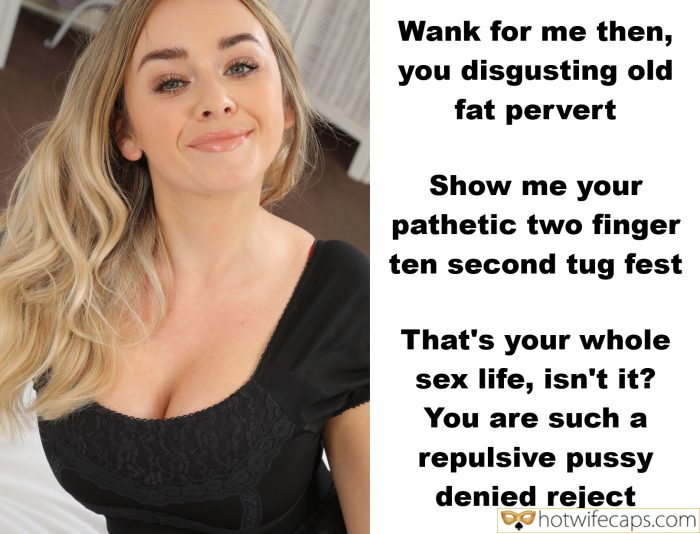 Tips Texts Submitted by Users 🔥 My Favorite Humiliation Getting Ready Femdom hotwife caption: Show me your pathetic two finger ten second tug fest. That’s your whole sex life, isn’t it? You are such a repulsive pussy denied reject. Wank for Me Then, You Disgusting Old Fat Pervert
