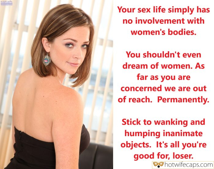 Tips Texts Submitted by Users 🔥 My Favorite Humiliation Getting Ready Flashing Femdom hotwife caption: You shouldn’t even dream of women. As far as you are concerned we are out of reach. Permanently. Stick to wanking and humping inanimate objects. It’s all you’re good for, loser. Your Sex Life Simply Has No Involvement With Women’s...